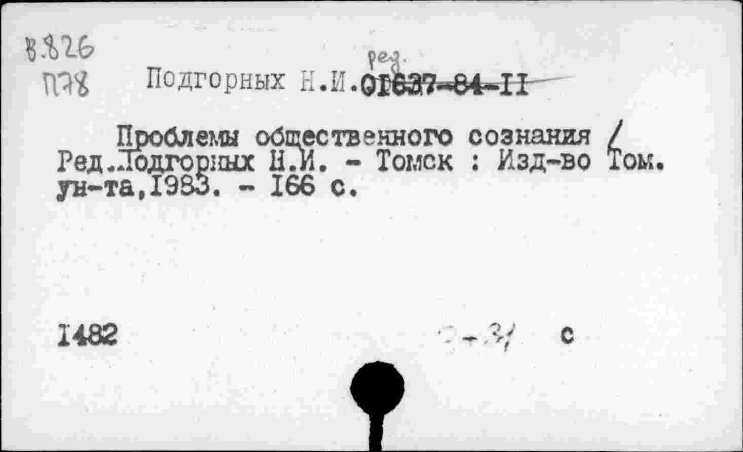 ﻿?ел.
№<£ Подгорных Н.И.0ЙВЭ7’’84*11
Проблемы общественного сознания / Ред. Подгорных НГи. - Томск : Изд-во Том.
1482
с